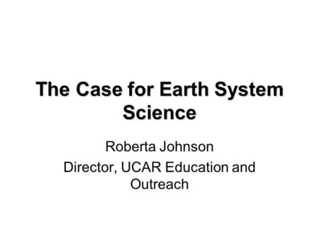 The Case for Earth System Science Roberta Johnson Director, UCAR Education and Outreach.