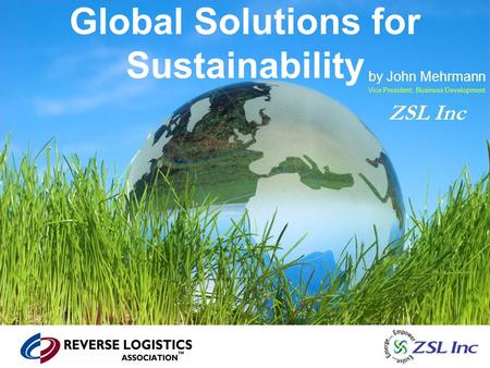 Global Solutions for Sustainability by John Mehrmann Vice President, Business Development ZSL Inc.