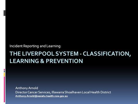 THE LIVERPOOL SYSTEM - CLASSIFICATION, LEARNING & PREVENTION Incident Reporting and Learning: Anthony Arnold Director Cancer Services, Illawarra Shoalhaven.