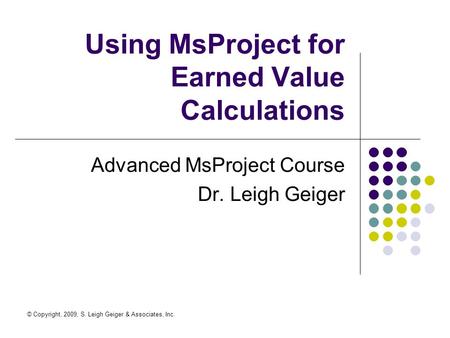 © Copyright, 2009, S. Leigh Geiger & Associates, Inc. Using MsProject for Earned Value Calculations Advanced MsProject Course Dr. Leigh Geiger.