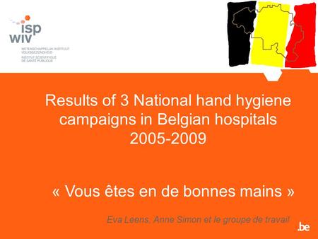 Results of 3 National hand hygiene campaigns in Belgian hospitals 2005-2009 Eva Leens, Anne Simon et le groupe de travail « Vous êtes en de bonnes mains.