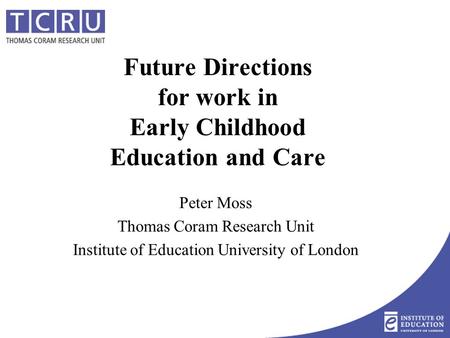 Future Directions for work in Early Childhood Education and Care Peter Moss Thomas Coram Research Unit Institute of Education University of London.