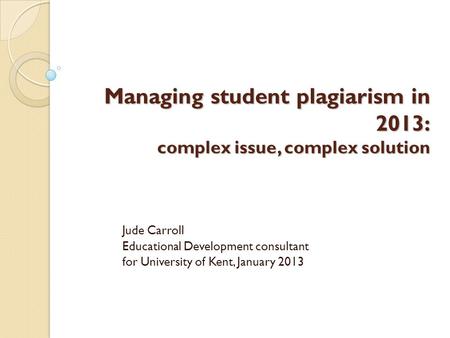 Managing student plagiarism in 2013: complex issue, complex solution Jude Carroll Educational Development consultant for University of Kent, January 2013.