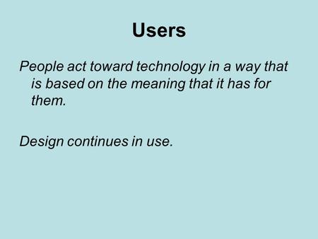 Users People act toward technology in a way that is based on the meaning that it has for them. Design continues in use.