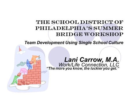 The School District of Philadelphia’s Summer Bridge Workshop Team Development Using Single School Culture Lani Carrow, M.A. Work/Life Connection, LLC “The.