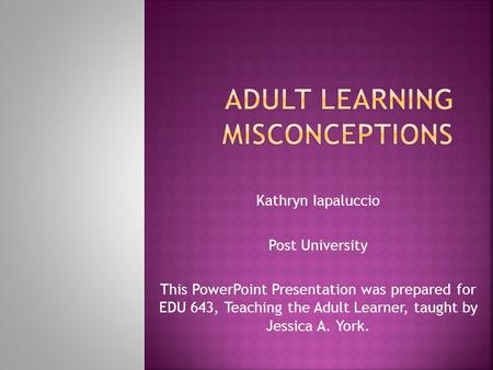 Kathryn Iapaluccio Post University This PowerPoint Presentation was prepared for EDU 643, Teaching the Adult Learner, taught by Jessica A. York.