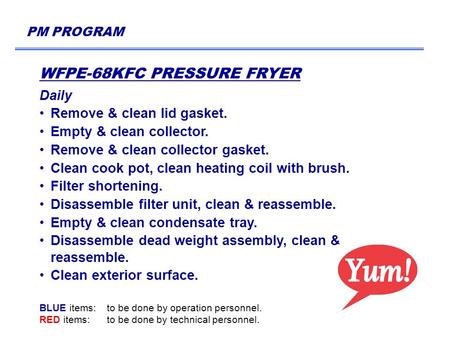 PM PROGRAM WFPE-68KFC PRESSURE FRYER Daily Remove & clean lid gasket. Empty & clean collector. Remove & clean collector gasket. Clean cook pot, clean heating.
