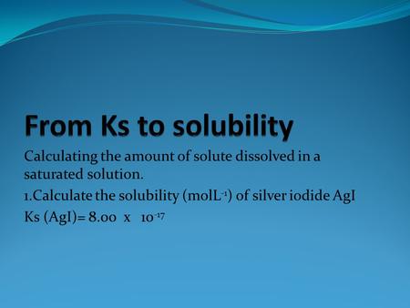 Calculating the amount of solute dissolved in a saturated solution. 1.Calculate the solubility (molL -1 ) of silver iodide AgI Ks (AgI)= 8.00 x 10 -17.