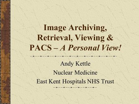 Image Archiving, Retrieval, Viewing & PACS – A Personal View! Andy Kettle Nuclear Medicine East Kent Hospitals NHS Trust.