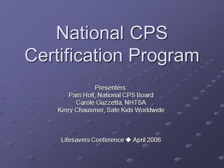 National CPS Certification Program Presenters: Pam Holt, National CPS Board Carole Guzzetta, NHTSA Kerry Chausmer, Safe Kids Worldwide Lifesavers Conference.