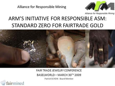 ARM’S INITIATIVE FOR RESPONSIBLE ASM: STANDARD ZERO FOR FAIRTRADE GOLD FAIR TRADE JEWELRY CONFERENCE BASELWORLD – MARCH 30 TH 2009 Patrick SCHEIN - Board.