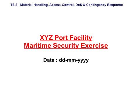 TE 2 - Material Handling, Access Control, DoS & Contingency Response XYZ Port Facility Maritime Security Exercise Date : dd-mm-yyyy.