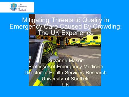 Mitigating Threats to Quality in Emergency Care Caused By Crowding: The UK Experience Suzanne Mason Professor of Emergency Medicine Director of Health.