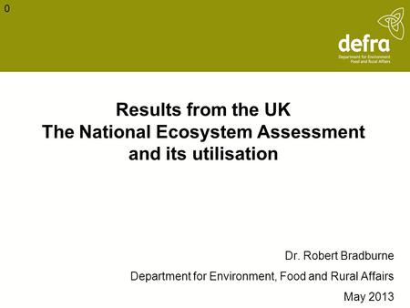 Results from the UK The National Ecosystem Assessment and its utilisation Dr. Robert Bradburne Department for Environment, Food and Rural Affairs May 2013.
