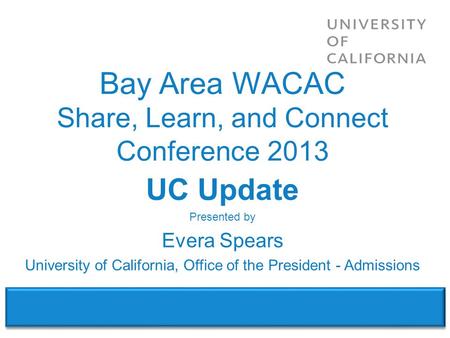 WACAC – Share, Learn & Connect Conference 2013 UC Update Presented by Evera Spears University of California, Office of the President - Admissions Bay Area.