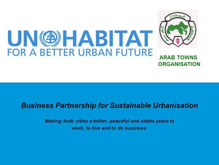 Business Partnership for Sustainable Urbanisation Making Arab cities a better, peaceful and stable place to work, to live and to do business. ARAB TOWNS.