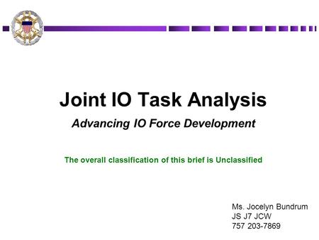 Joint IO Task Analysis Advancing IO Force Development The overall classification of this brief is Unclassified Ms. Jocelyn Bundrum JS J7 JCW 757 203-7869.