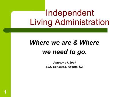 1 Where we are & Where we need to go. January 11, 2011 SILC Congress, Atlanta, GA Independent Living Administration.