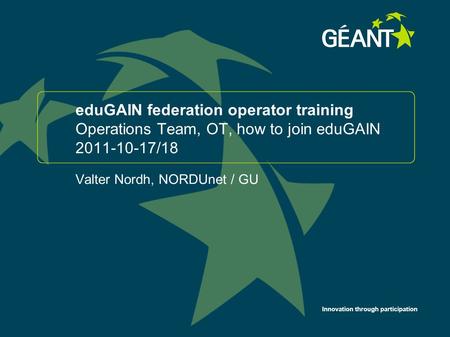 Innovation through participation eduGAIN federation operator training Operations Team, OT, how to join eduGAIN 2011-10-17/18 Valter Nordh, NORDUnet / GU.