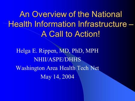An Overview of the National Health Information Infrastructure – A Call to Action! Helga E. Rippen, MD, PhD, MPH NHII/ASPE/DHHS Washington Area Health Tech.