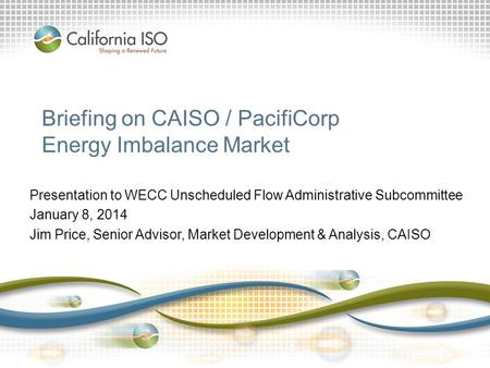 Briefing on CAISO / PacifiCorp Energy Imbalance Market Presentation to WECC Unscheduled Flow Administrative Subcommittee January 8, 2014 Jim Price, Senior.