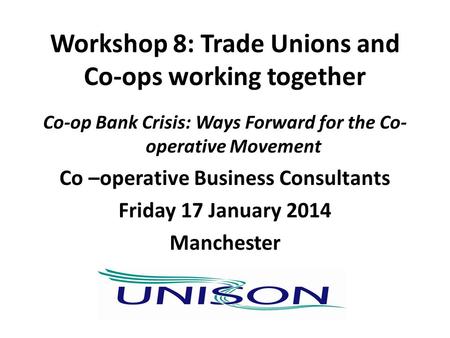 Workshop 8: Trade Unions and Co-ops working together Co-op Bank Crisis: Ways Forward for the Co- operative Movement Co –operative Business Consultants.
