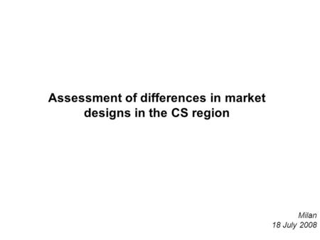 Assessment of differences in market designs in the CS region Milan 18 July 2008.