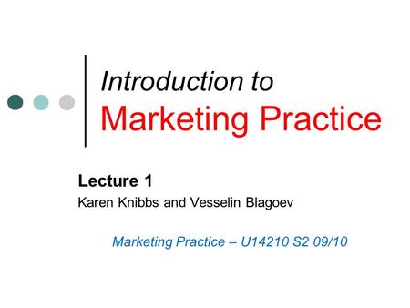 Introduction to Marketing Practice Lecture 1 Karen Knibbs and Vesselin Blagoev Marketing Practice – U14210 S2 09/10.