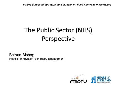 Bethan Bishop Head of Innovation & Industry Engagement The Public Sector (NHS) Perspective Future European Structural and Investment Funds innovation workshop.