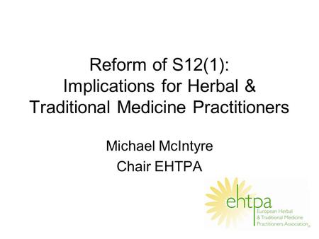 Reform of S12(1): Implications for Herbal & Traditional Medicine Practitioners Michael McIntyre Chair EHTPA.