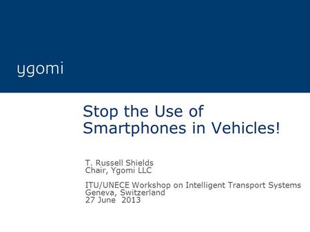 Stop the Use of Smartphones in Vehicles! T. Russell Shields Chair, Ygomi LLC ITU/UNECE Workshop on Intelligent Transport Systems Geneva, Switzerland 27.