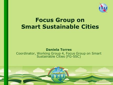 International Telecommunication Union Committed to connecting the world Focus Group on Smart Sustainable Cities Daniela Torres Coordinator, Working Group.
