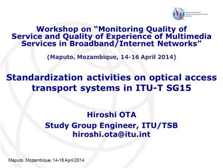Maputo, Mozambique, 14-16 April 2014 Standardization activities on optical access transport systems in ITU-T SG15 Hiroshi OTA Study Group Engineer, ITU/TSB.