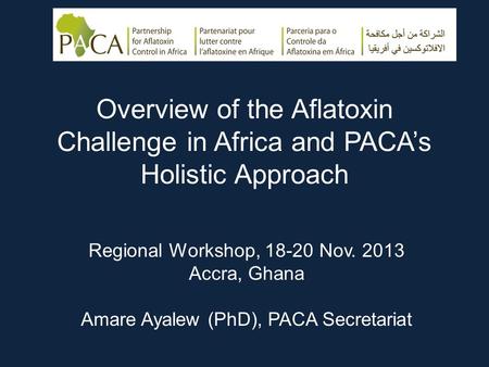 Overview of the Aflatoxin Challenge in Africa and PACA’s Holistic Approach Regional Workshop, 18-20 Nov. 2013 Accra, Ghana Amare Ayalew (PhD), PACA Secretariat.