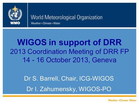 WMO WIGOS in support of DRR 2013 Coordination Meeting of DRR FP 14 - 16 October 2013, Geneva Dr S. Barrell, Chair, ICG-WIGOS Dr I. Zahumensky, WIGOS-PO.