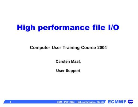 ECMWF 1 COM HPCF 2004: High performance file I/O High performance file I/O Computer User Training Course 2004 Carsten Maaß User Support.