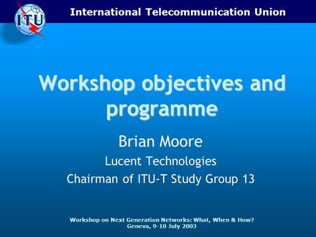 International Telecommunication Union Workshop on Next Generation Networks: What, When & How? Geneva, 9-10 July 2003 Workshop objectives and programme.