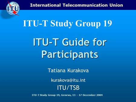 International Telecommunication Union ITU-T Study Group 19, Geneva, 13 – 17 December 2004 ITU-T Study Group 19 ITU-T Guide for Participants Tatiana Kurakova.