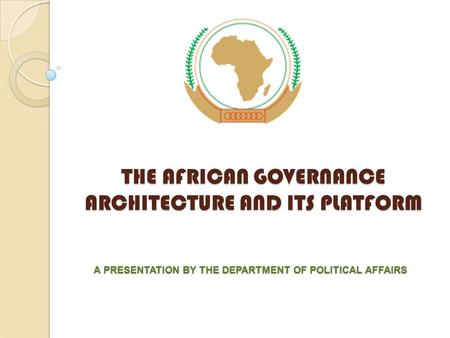 THE AFRICAN GOVERNANCE ARCHITECTURE AND ITS PLATFORM A PRESENTATION BY THE DEPARTMENT OF POLITICAL AFFAIRS.