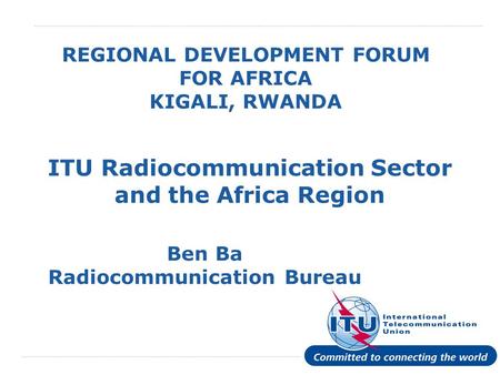 International Telecommunication Union REGIONAL DEVELOPMENT FORUM FOR AFRICA KIGALI, RWANDA ITU Radiocommunication Sector and the Africa Region Ben Ba Radiocommunication.