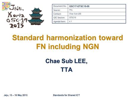 Jeju, 13 – 16 May 2013Standards for Shared ICT Standard harmonization toward FN including NGN Chae Sub LEE, TTA Document No: GSC17-GTSC10-05 Source: TTA.