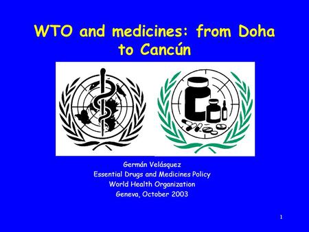 1 WTO and medicines: from Doha to Cancún Germán Velásquez Essential Drugs and Medicines Policy World Health Organization Geneva, October 2003.