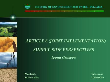 ARTICLE 6 (JOINT IMPLEMENTATION) SUPPLY-SIDE PERSPECTIVES Ivona Grozeva MINISTRY OF ENVIRONMENT AND WATER - BULGARIA Montreal, Side event 30 Nov. 2005COP/MOP1.