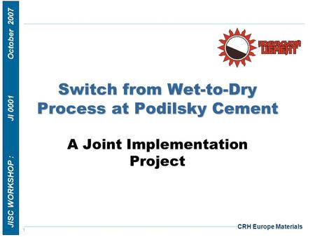 1 JISC WORKSHOP : JI 0001 October 2007 CRH Europe Materials Switch from Wet-to-Dry Process at Podilsky Cement A Joint Implementation Project.