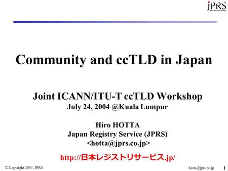 © Copyright 2004, JPRS 1 Community and ccTLD in Japan Joint ICANN/ITU-T ccTLD Workshop July 24, Lumpur Hiro HOTTA Japan Registry.