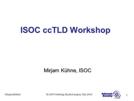 1 Mirjam KühneICANN Meeting, Kuala Lumpur, July 2004 ISOC ccTLD Workshop Mirjam Kühne, ISOC.