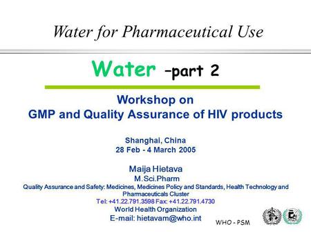 WHO - PSM Water for Pharmaceutical Use Water –part 2 Workshop on GMP and Quality Assurance of HIV products Shanghai, China 28 Feb - 4 March 2005 Maija.