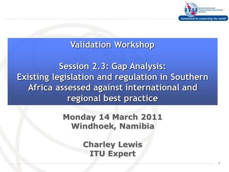 1 Monday 14 March 2011 Windhoek, Namibia Charley Lewis ITU Expert Validation Workshop Session 2.3: Gap Analysis: Existing legislation and regulation in.