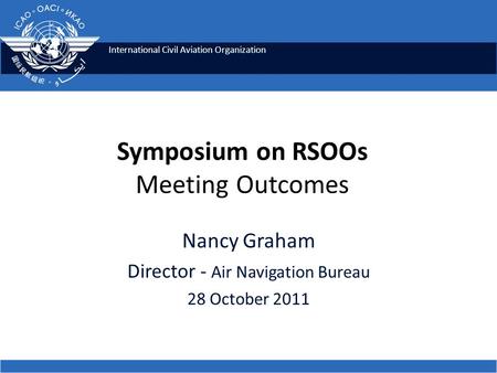 International Civil Aviation Organization Nancy Graham Director - Air Navigation Bureau 28 October 2011 Symposium on RSOOs Meeting Outcomes.