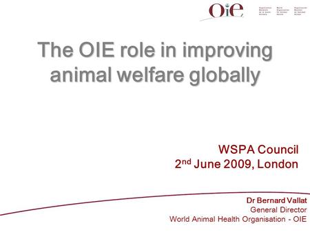 The OIE role in improving animal welfare globally Dr Bernard Vallat General Director World Animal Health Organisation - OIE WSPA Council 2 nd June 2009,